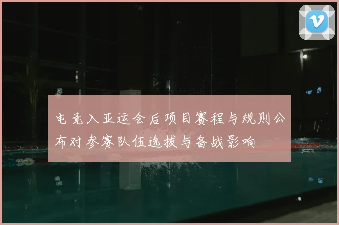 电竞入亚运会后项目赛程与规则公布对参赛队伍选拔与备战影响