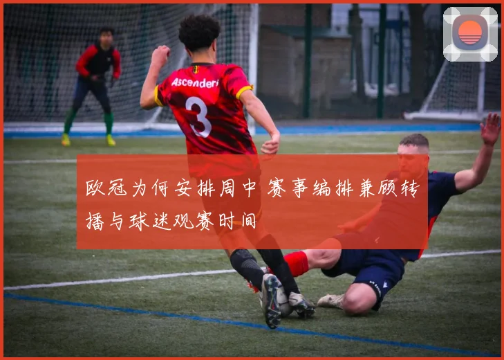 欧冠为何安排周中 赛事编排兼顾转播与球迷观赛时间