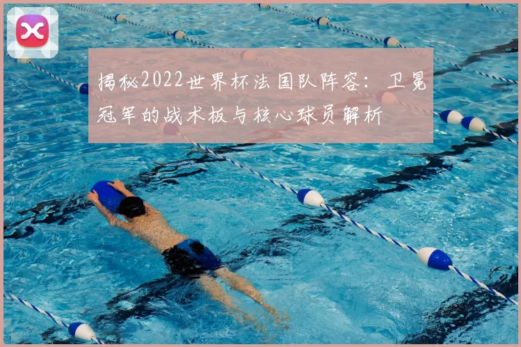 揭秘2022世界杯法国队阵容：卫冕冠军的战术板与核心球员解析