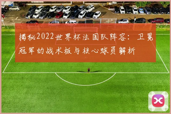 揭秘2022世界杯法国队阵容：卫冕冠军的战术板与核心球员解析