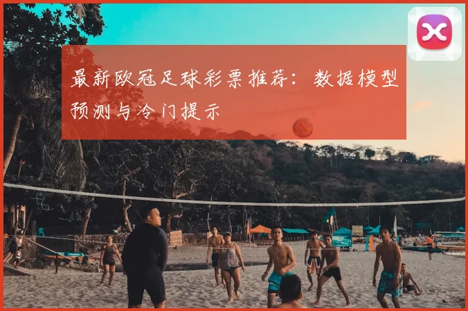 最新欧冠足球彩票推荐：数据模型预测与冷门提示
