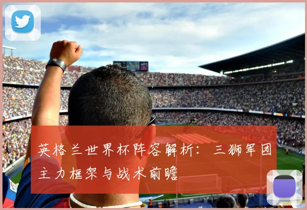 英格兰世界杯阵容解析：三狮军团主力框架与战术前瞻