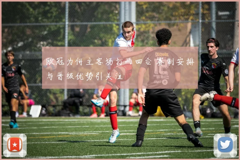 欧冠为何主客场打两回合 赛制安排与晋级优势引关注
