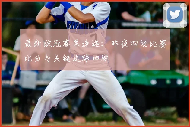 最新欧冠赛果速递：昨夜四场比赛比分与关键进球回顾