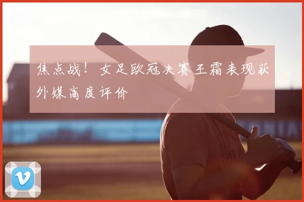 焦点战！女足欧冠决赛王霜表现获外媒高度评价