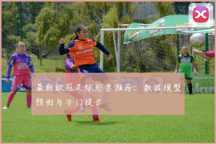 最新欧冠足球彩票推荐：数据模型预测与冷门提示